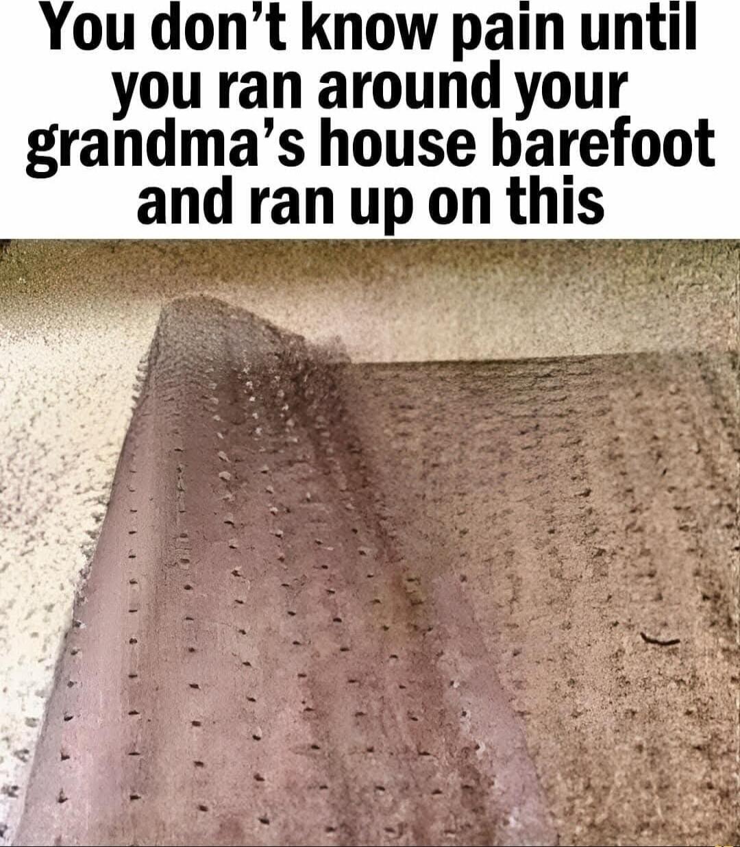 You don't know pain until you ran around your grandma's house barefoot and ran up on this