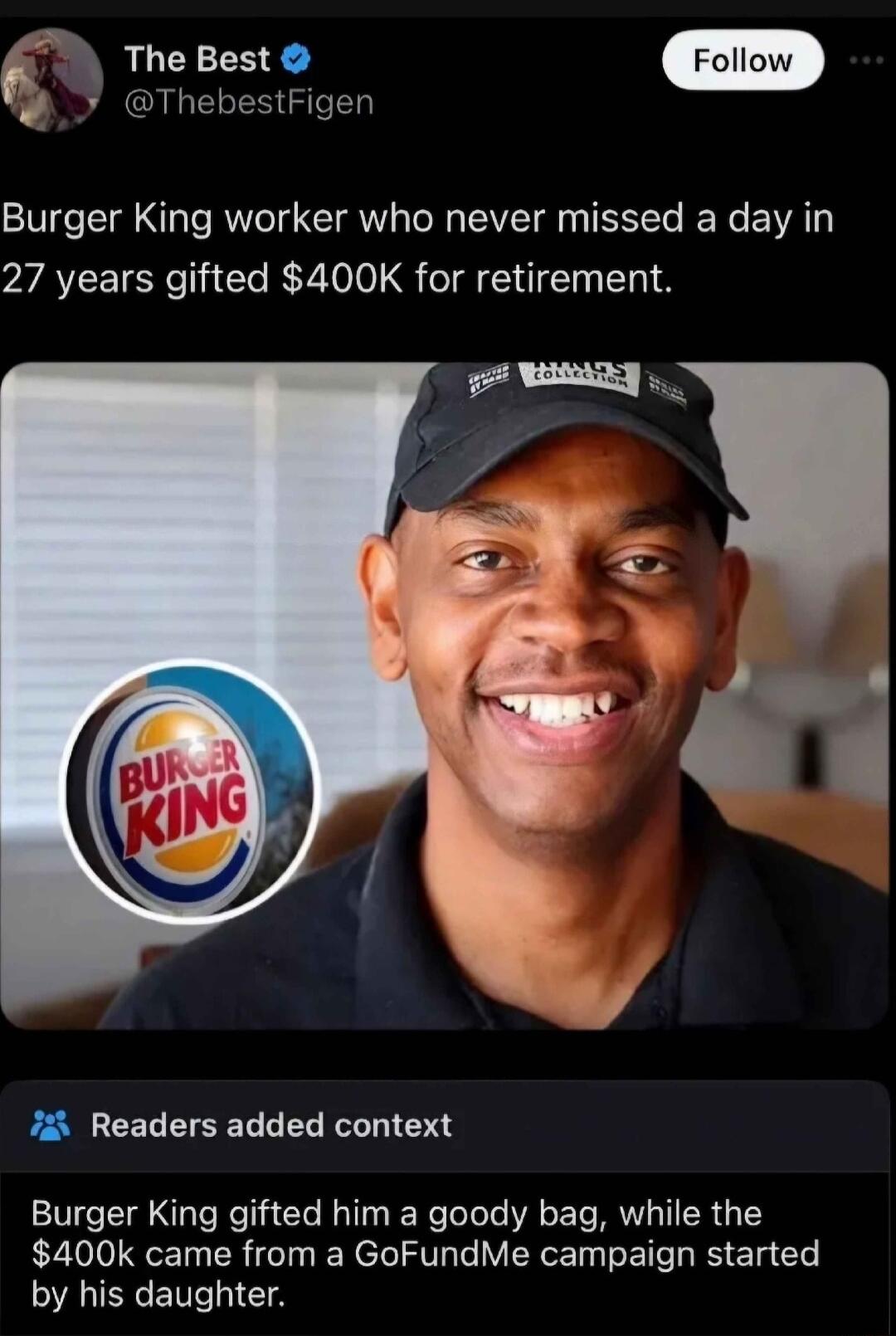 The Best ThebestFigen Burger King worker who never missed a day in 27 years gifted 400K for retirement 7 Readers added context Burger King gifted him a goody bag while the 400k came from a GoFundMe campaign started SAUECE N CTA
