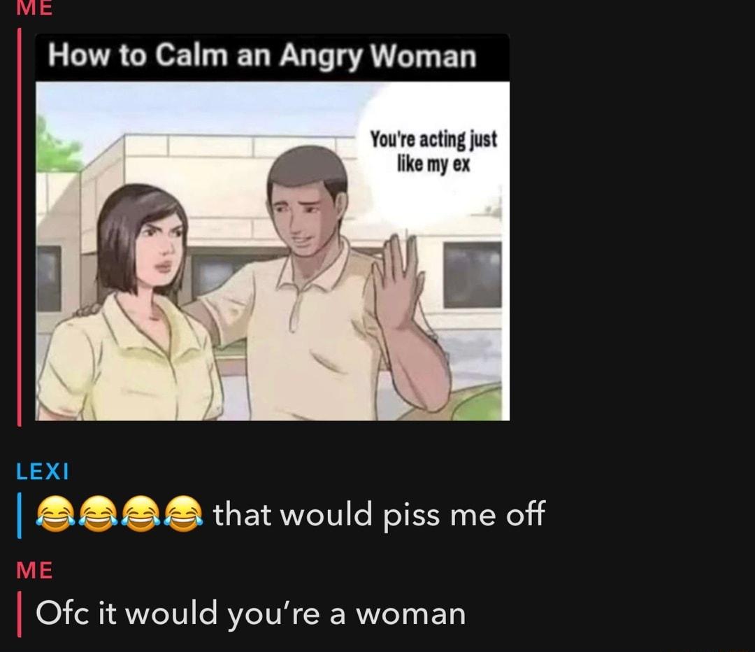 How to Calm an Angry Woman Youre acting just ke my ex F rv o 137 B2 that would piss me off Ofc it would youre a woman