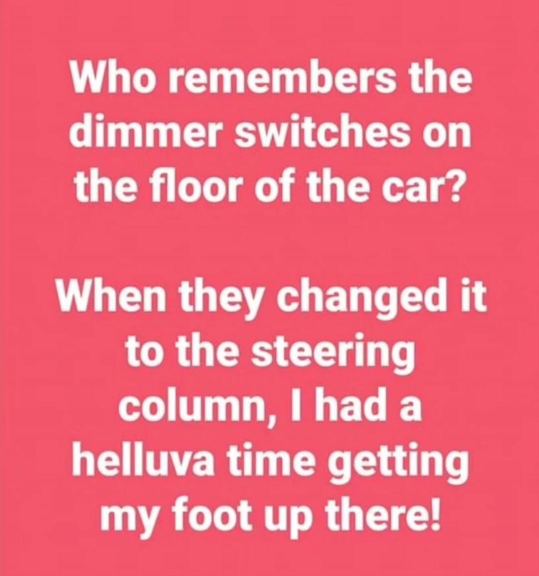 Who remembers the dimmer switches on the floor of the car? When they changed it to the steering column, I had a helluva time getting my foot up there!