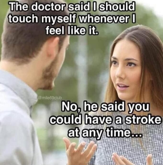 The doctor said I should touch myself whenever I feel like it. No, he said you could have a stroke at any time...