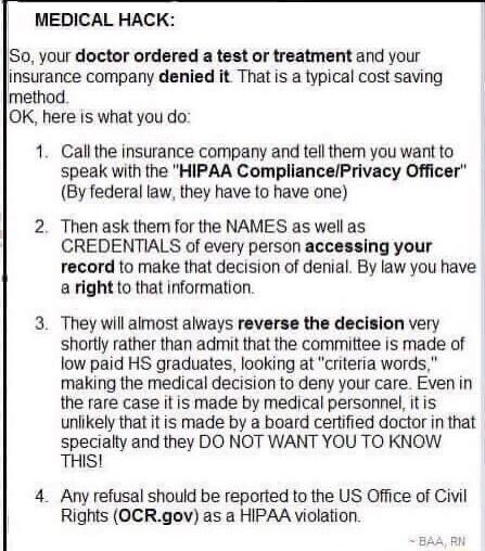 MEDICAL HACK Su your doctor ordered a test or treatment and your insurance company denied it That is a typical cost saving method OK here is what you do 1 Callthe insurance company and tell them you want to speak with the HIPAA CompliancePrivacy Officer By federal law they have to have one 2 Then ask them for the NAMES as well as CREDENTIALS of every person accessing your record to make that decis