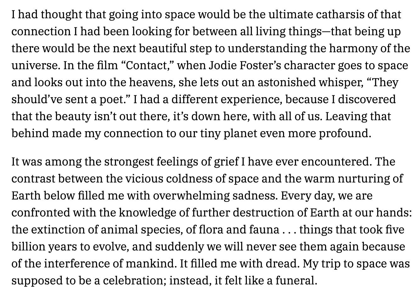 Thad thought that going into space would be the ultimate catharsis of that connection I had been looking for between allliving thingsthat being up there would be the next beautiful step to understanding the harmony of the universe In the film Contact when Jodie Fosters character goes to space andlooks out into the heavens she lets out an astonished whisper They shouldve sent a poet I had a differe