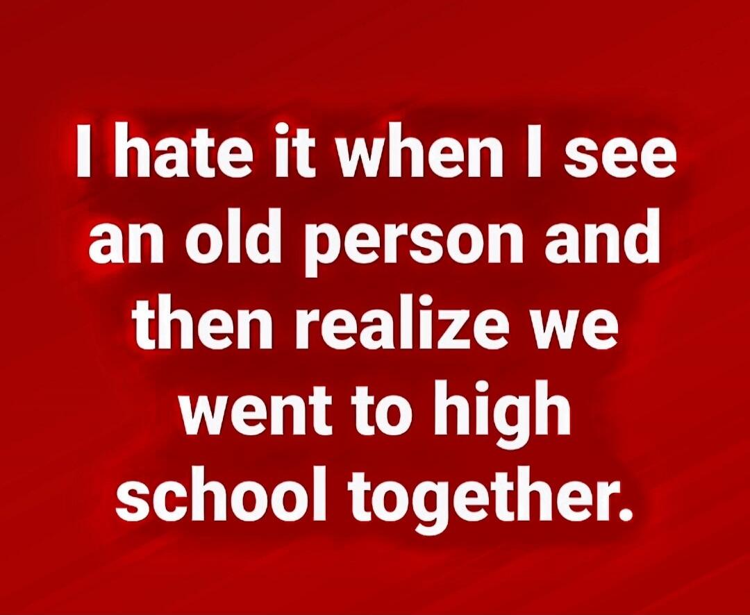 I hate it when I see an old person and then realize we went to high school together.