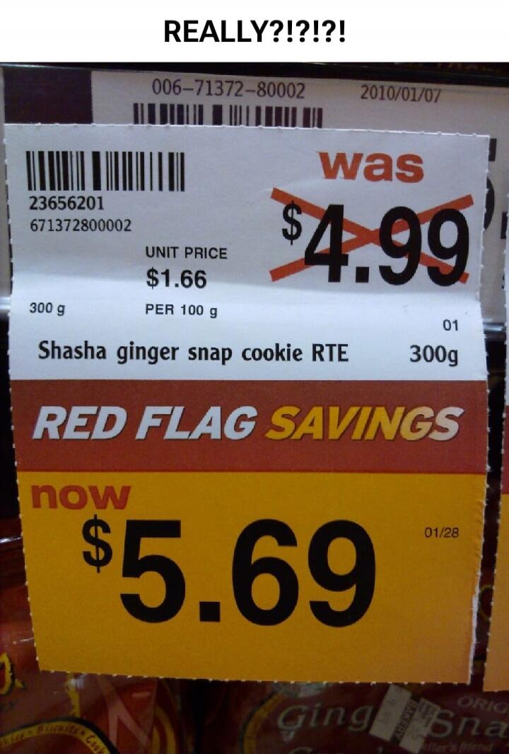 REALLY?!?!?! 006-71372-80002 2010/01/07 23656201 671372800002 was $4.99 UNIT PRICE $1.66 300 g PER 100 g Shasha ginger snap cookie RTE 01 300g RED FLAG SAVINGS now $5.69 01/28