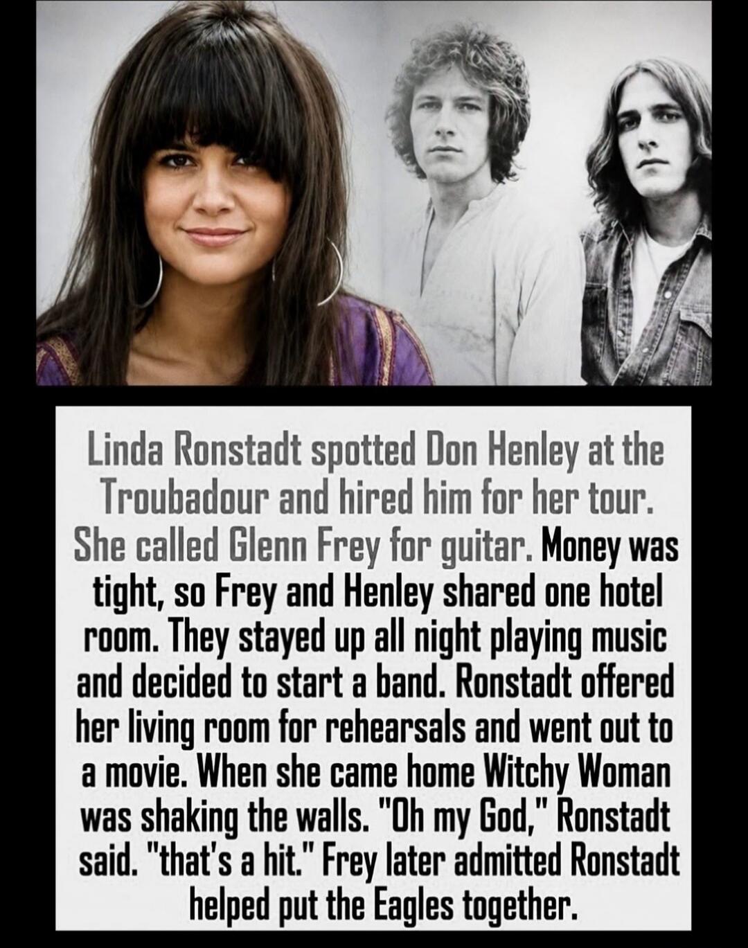 Linda Ronstadt spotted Don Henley at the Troubadour and hired him for her tour. She called Glenn Frey for guitar. Money was tight, so Frey and Henley shared one hotel room. They stayed up all night playing music and decided to start a band. Ronstadt offered her living room for rehearsals and went out to a movie. When she came home Witchy Woman was 