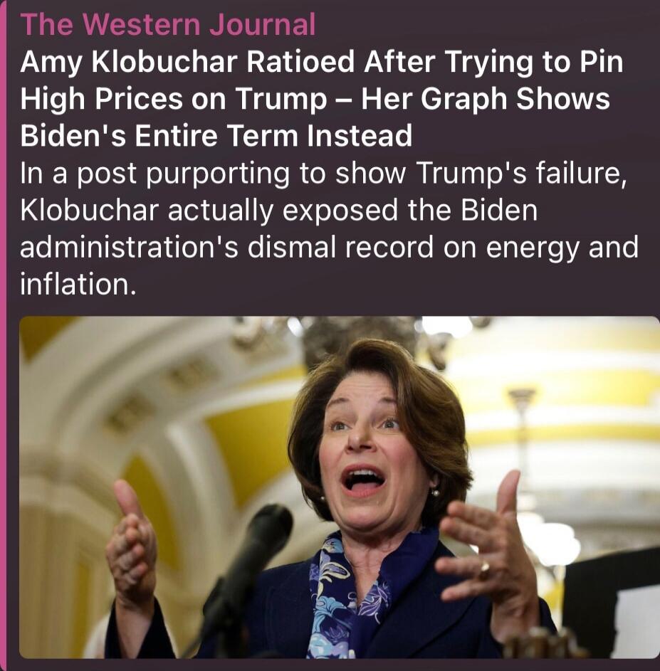 The Western Journal Amy Klobuchar Ratioed After Trying to Pin High Prices on Trump – Her Graph Shows Biden's Entire Term Instead In a post purporting to show Trump's failure, Klobuchar actually exposed the Biden administration's dismal record on energy and inflation.
