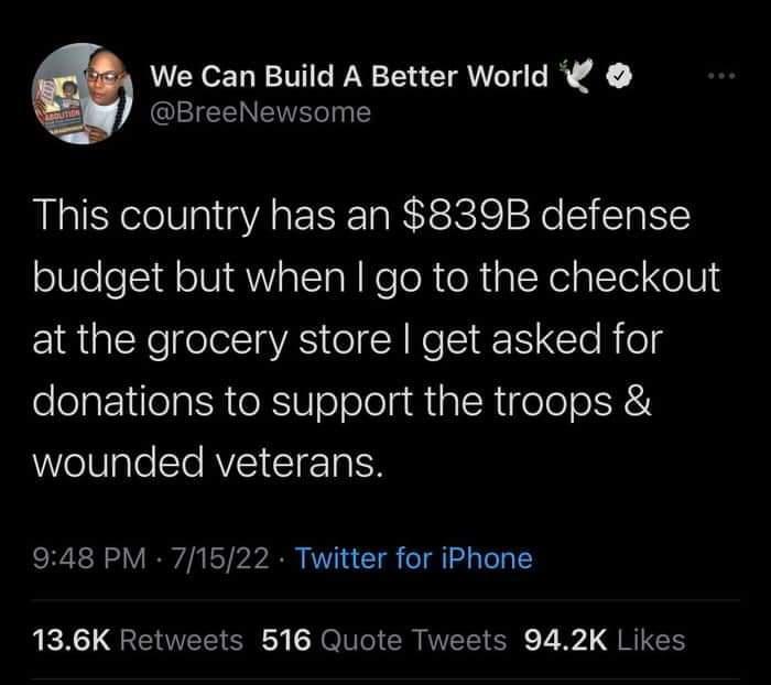 We Can Build A Better World BreeNewsome This country has an 839B defense budget but when go to the checkout at the grocery store get asked for donations to support the troops wounded veterans 948 PM 71522 Twitter for iPhone 136K Retweets 516 Quote Tweets 942K Likes