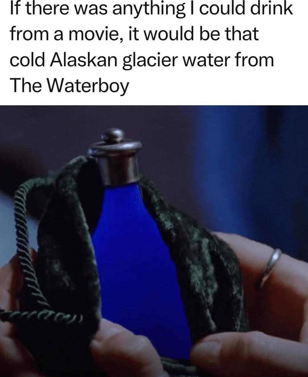 It there was anything could drin from a movie it would be that cold Alaskan glacier water from The Waterboy