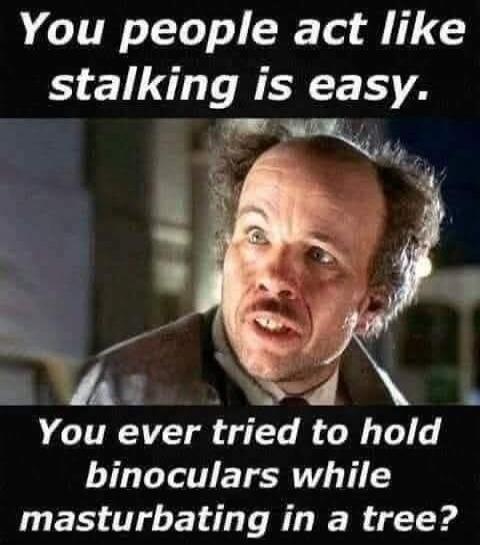 You people act like stalking is easy. You ever tried to hold binoculars while masturbating in a tree?
