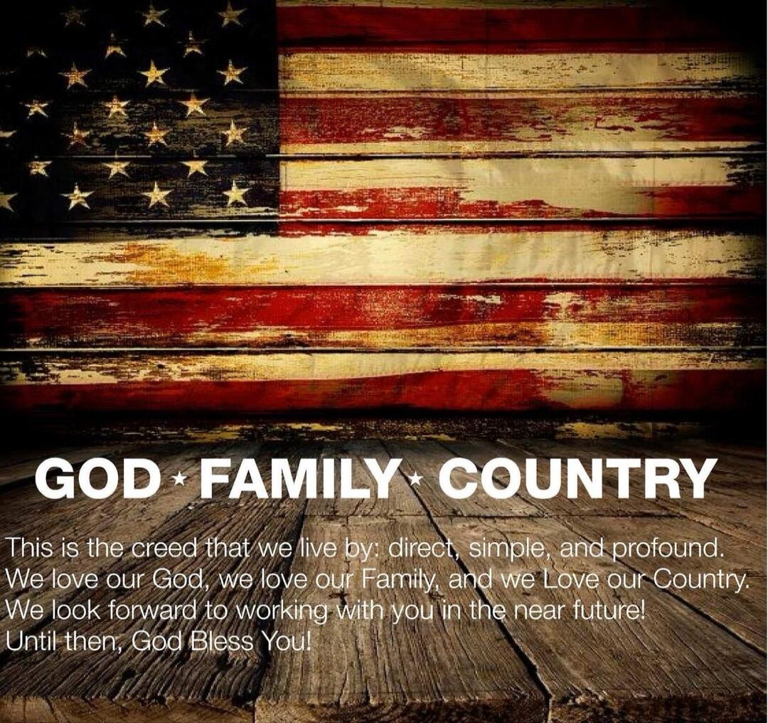 GOD • FAMILY • COUNTRY\nThis is the creed that we live by: direct, simple, and profound. We love our God, we love our Family, and we love our Country. We look forward to working with you in the near future! Until then, God Bless You!