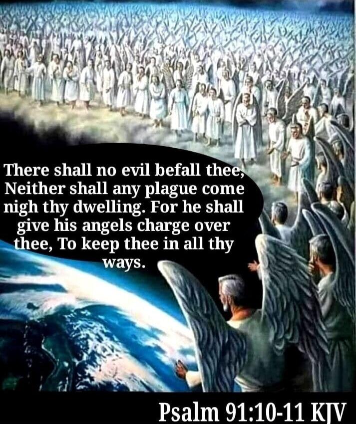 There shall no evil befall thee, Neither shall any plague come nigh thy dwelling. For he shall give his angels charge over thee, To keep thee in all thy ways. Psalm 91:10-11 KJV