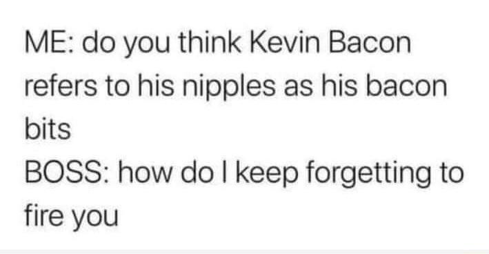 ME do you think Kevin Bacon refers to his nipples as his bacon bits BOSS how do keep forgetting to fire you