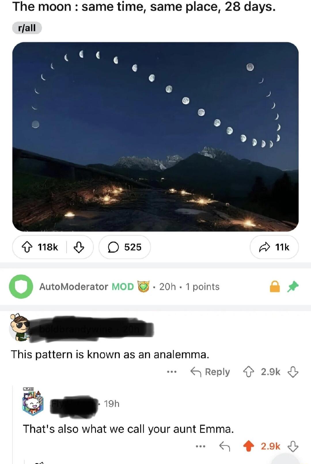 The moon same time same place 28 days rfall o nse O O 525 A 1k O AutoModerator MOD g 20h 1 points ol This pattern is known as an analemma Thats also what we call your aunt Emma Reply