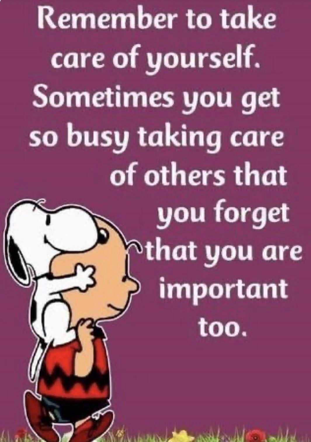 Remember to take care of yourself. Sometimes you get so busy taking care of others that you forget that you are important too.