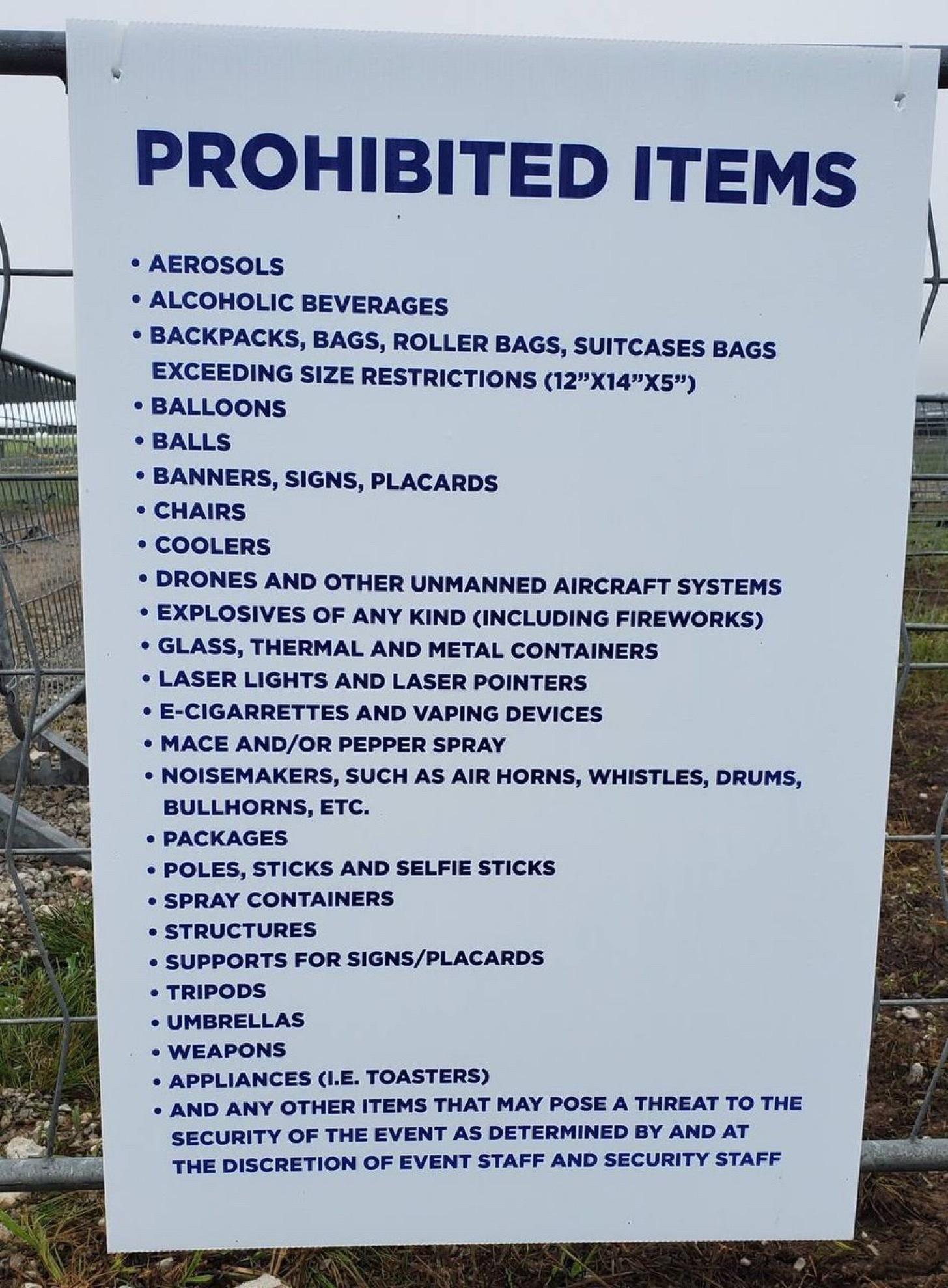 PROHIBITED ITEMS AEROSOLS ALCOHOLIC BEVERAGES BACKPACKS BAGS ROLLER BAGS SUITCASES BAGS EXCEEDING SIZE RESTRICTIONS 12X14X5 BALLOONS BALLS BANNERS SIGNS PLACARDS CHAIRS COOLERS DRONES AND OTHER UNMANNED AIRCRAFT SYSTEMS EXPLOSIVES OF ANY KIND INCLUDING FIREWORKS GLASS THERMAL AND METAL CONTAINERS LASER LIGHTS AND LASER POINTERS E CIGARRETTES AND VAPING DEVICES MACE ANDOR PEPPER SPRAY NOISEMAKERS S