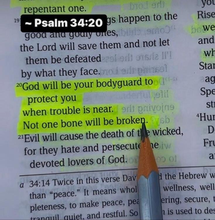 Psalm 34:20. God will be your bodyguard to protect you when trouble is near. Not one bone will be broken. The Lord will save the good and godly ones and not let them be defeated by what they face. Evil will cause the death of the wicked, for they hate and persecute devoted lovers of God.