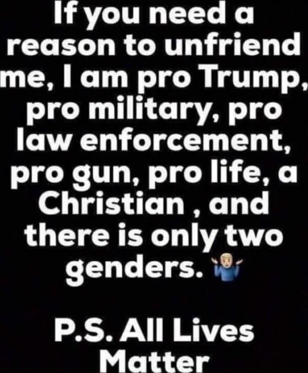 If you need a reason to unfriend me, I am pro Trump, pro military, pro law enforcement, pro gun, pro life, a Christian, and there is only two genders. 🙆‍♂️
P.S. All Lives Matter