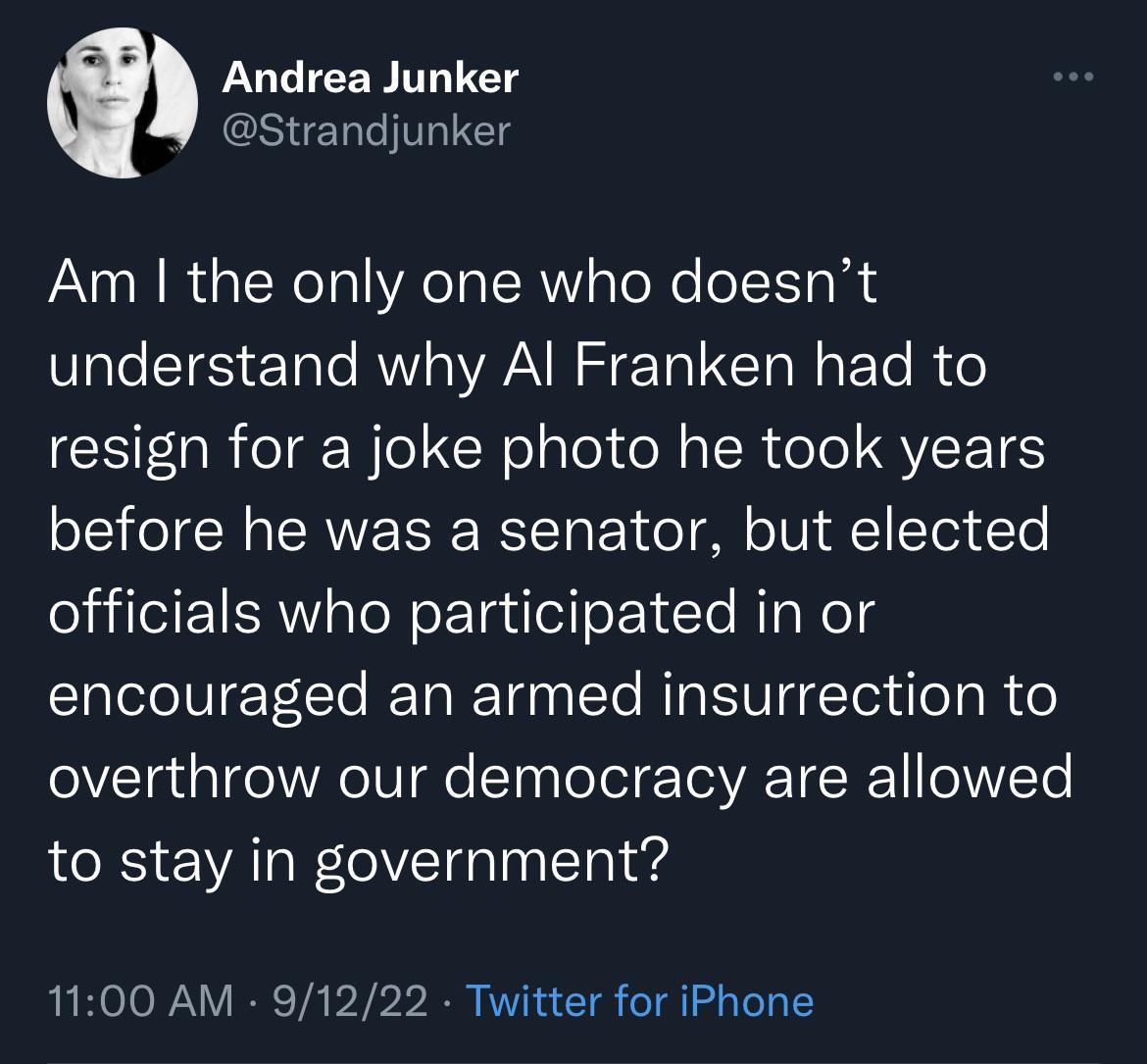 Andrea Junker Strandjunker Am the only one who doesnt understand why Al Franken had to resign for a joke photo he took years before he was a senator but elected officials who participated in or encouraged an armed insurrection to overthrow our democracy are allowed to stay in government 1100 AM 91222 Twitter for iPhone
