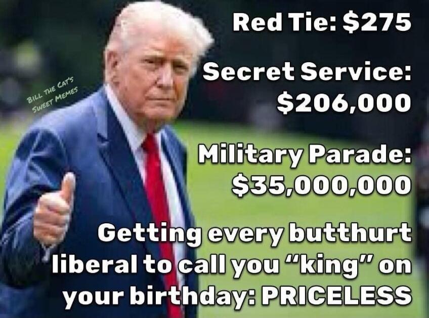 BILL THE CAT'S SWEET MEMES
Red Tie: $275
Secret Service: $206,000
Military Parade: $35,000,000
Getting every butthurt liberal to call you 