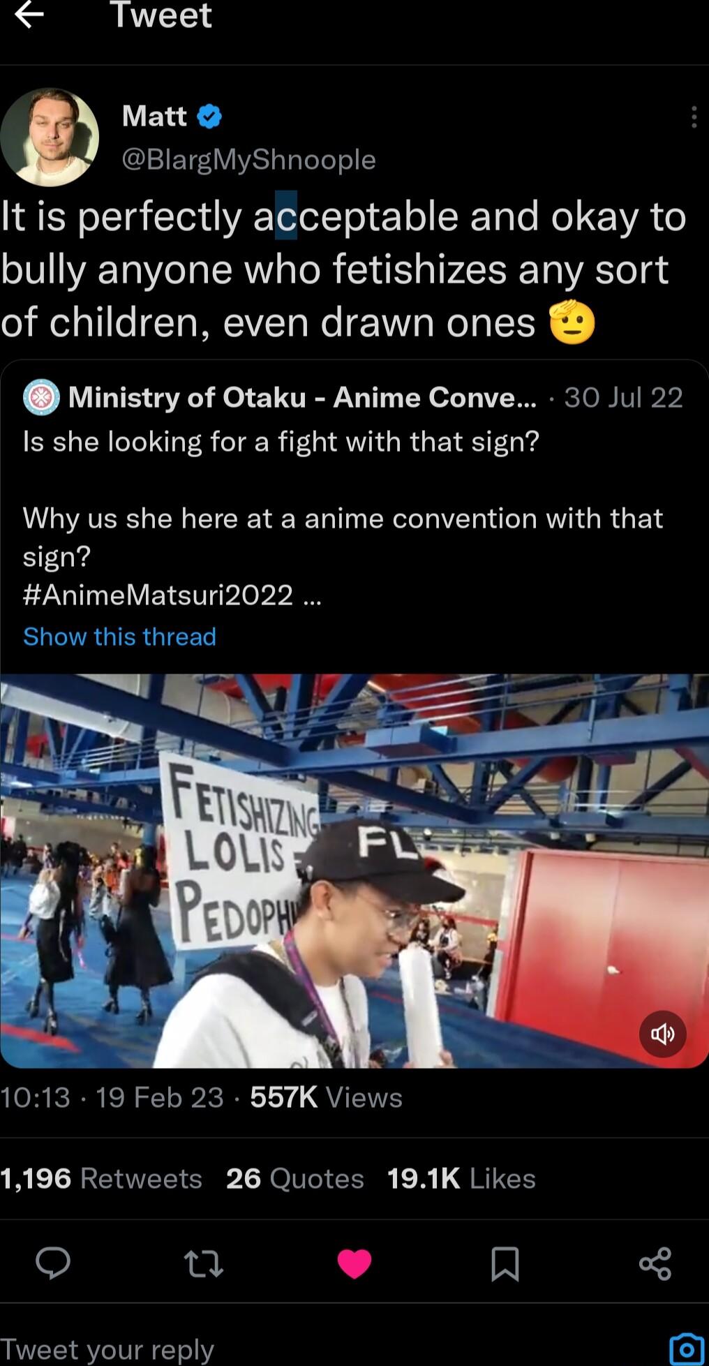 lTweet It is perfectly acceptable and okay to bully anyone who fetishizes any sort of children even drawn ones Matt BlargMyShnoople Ministry of Otaku Anime Conve 30 Jul 22 Is she looking for a fight with that sign Why us she here at a anime convention with that sign AnimeMatsuri2022 Show this thread 1013 19 Feb 23 557K Views 1196 Retweets 26 Quotes 191K Likes o u L 4 N Tweet your reply