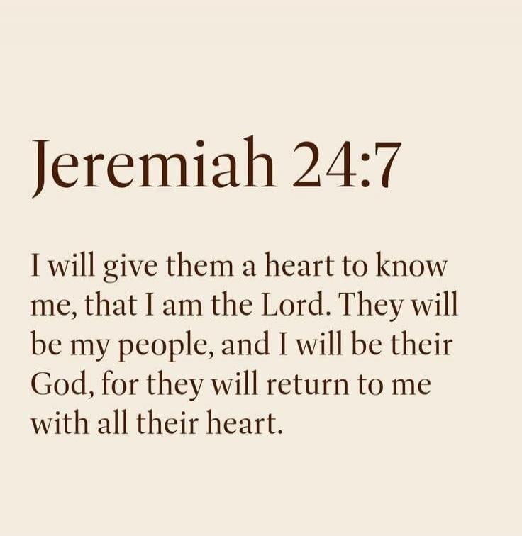 Jeremiah 24:7 I will give them a heart to know me, that I am the Lord. They will be my people, and I will be their God, for they will return to me with all their heart.
