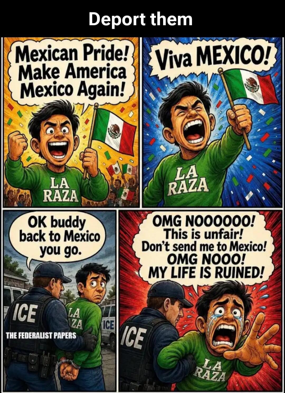 Deport them Mexican Pride! Make America Mexico Again! Viva MEXICO! OK buddy back to Mexico you go. ICE THE FEDERALIST PAPERS OMG NOOOOOO! This is unfair! Don't send me to Mexico! OMG NOOO! MY LIFE IS RUINED! LA RAZA