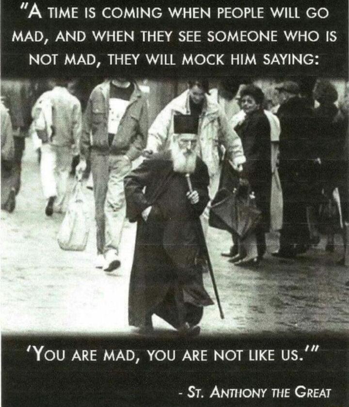 A TIME IS COMING WHEN PEOPLE WILL GO MAD AND WHEN THEY SEE SOMEONE WHO 1 NOT MAD THEY WILL MOCK HIM SAYING n YOU ARE MAD YOU ARE NOT LIKE US ST ANTHONY THE GREAT