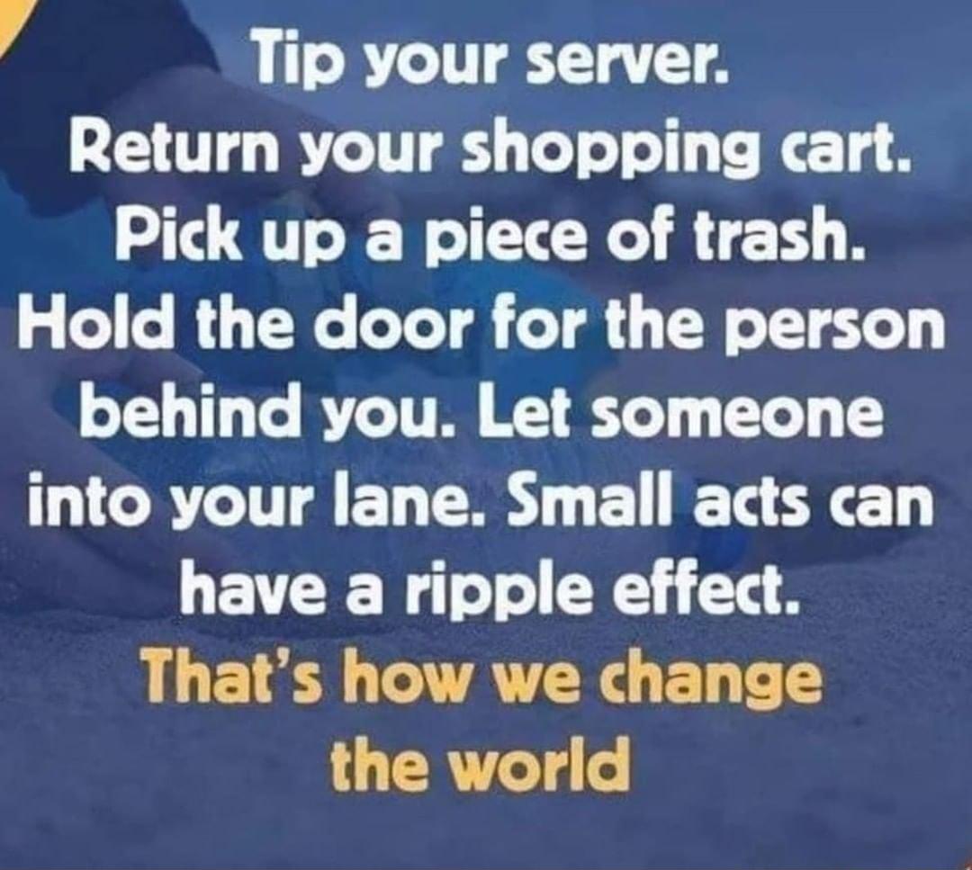 Tip your server Return your shopping cart Pick up a piece of trash Hold the door for the person behind you Let someone THCRCTAEL R ELERE have a ripple effect L E L AT CR G EL RV oY 4o