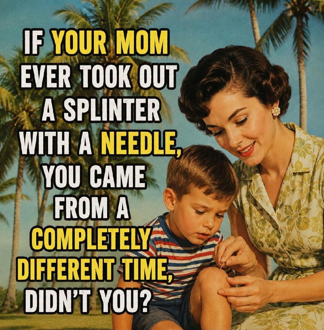 IF YOUR MOM EVER TOOK OUT A SPLINTER WITH A NEEDLE, YOU CAME FROM A COMPLETELY DIFFERENT TIME, DIDN'T YOU?