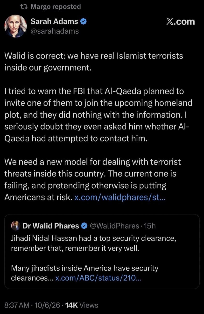 Margo reposted Sarah Adams @sarahadams X.com Walid is correct: we have real Islamist terrorists inside our government. I tried to warn the FBI that Al-Qaeda planned to invite one of them to join the upcoming homeland plot, and they did nothing with the information. I seriously doubt they even asked him whether Al-Qaeda had attempted to contact him.