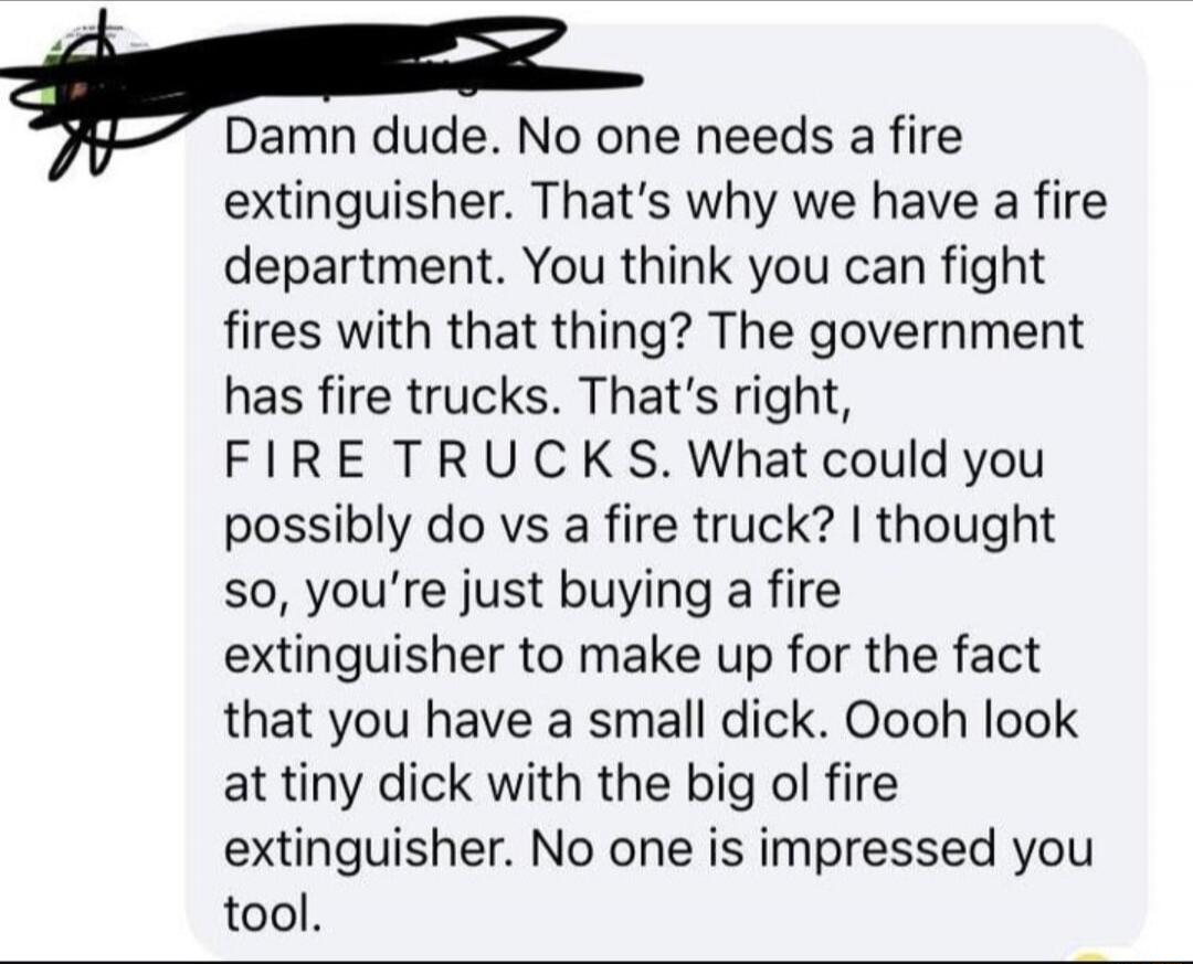 Damn dude. No one needs a fire extinguisher. That's why we have a fire department. You think you can fight fires with that thing? The government has fire trucks. That's right, FIRE TRUCKS. What could you possibly do vs a fire truck? I thought so, you're just buying a fire extinguisher to make up for the fact that you have a small dick. Oooh look at