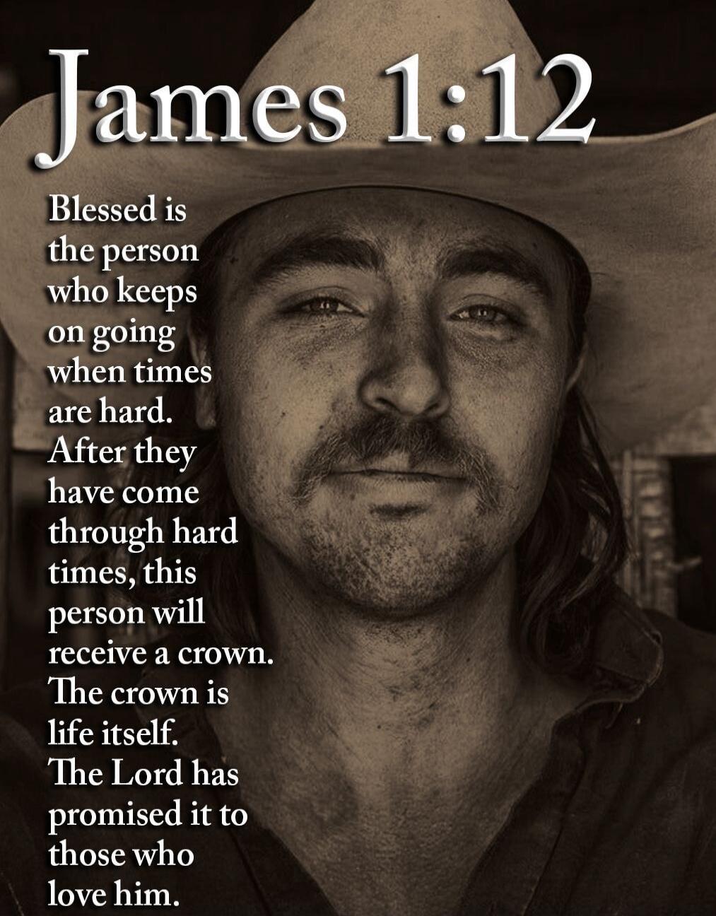James 1:12 Blessed is the person who keeps on going when times are hard. After they have come through hard times, this person will receive a crown. The crown is life itself. The Lord has promised it to those who love him.