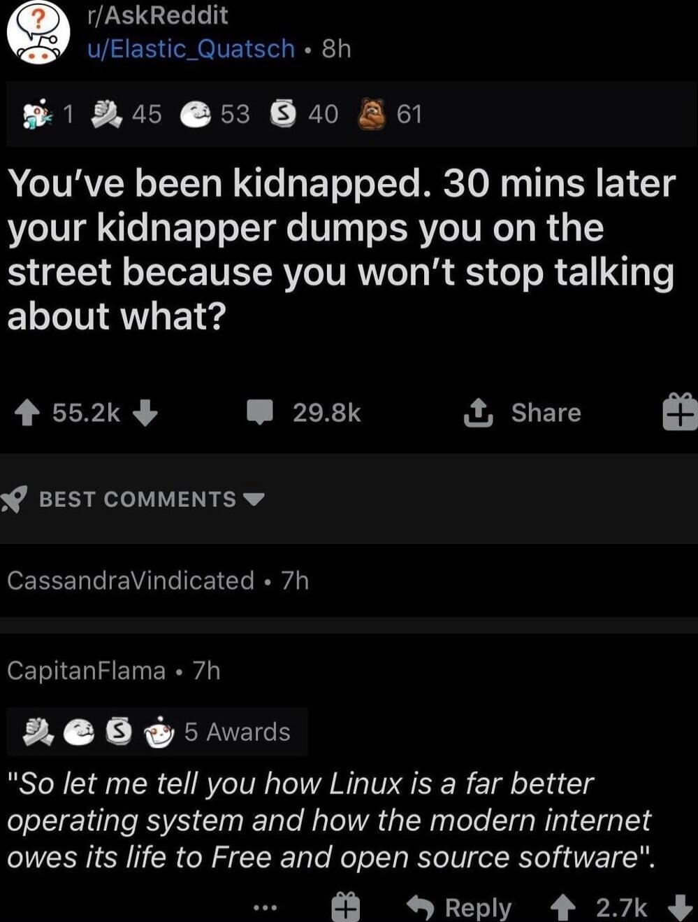 rAskReddit uElastic_Quatsch 8h B1 R4 53 B4 A6l Youve been kidnapped 30 mins later your kidnapper dumps you on the street because you wont stop talking about what 4552k W 208k Share BEST COMMENTS w CassandraVindicated 7h CapitanFlama 7h 26 5 Avards So let me tell you how Linux is a far better operating system and how the modern internet owes its life to Free and open source software LYC I N 3