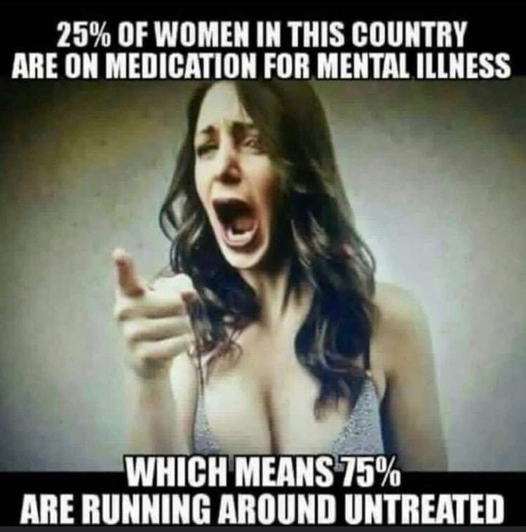 25 OF WOMEN IN THIS COUNTRY ARE ON MEDICATION FOR MENTAL ILLNESS WHICH MEANS 75 ARE RUNNING AROUND UNTREATED