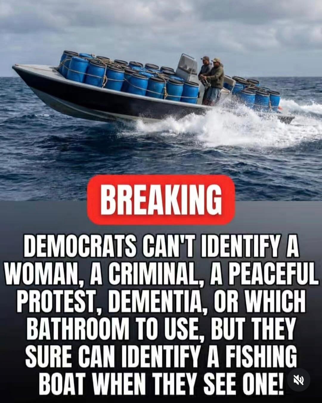 BREAKING
DEMOCRATS CAN'T IDENTIFY A WOMAN, A CRIMINAL, A PEACEFUL PROTEST, DEMENTIA, OR WHICH BATHROOM TO USE, BUT THEY SURE CAN IDENTIFY A FISHING BOAT WHEN THEY SEE ONE!