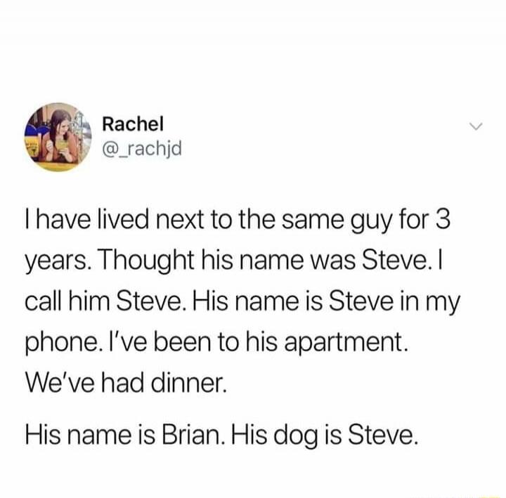 I have lived next to the same guy for 3 years. Thought his name was Steve. I call him Steve. His name is Steve in my phone. I’ve been to his apartment. We’ve had dinner. His name is Brian. His dog is Steve.