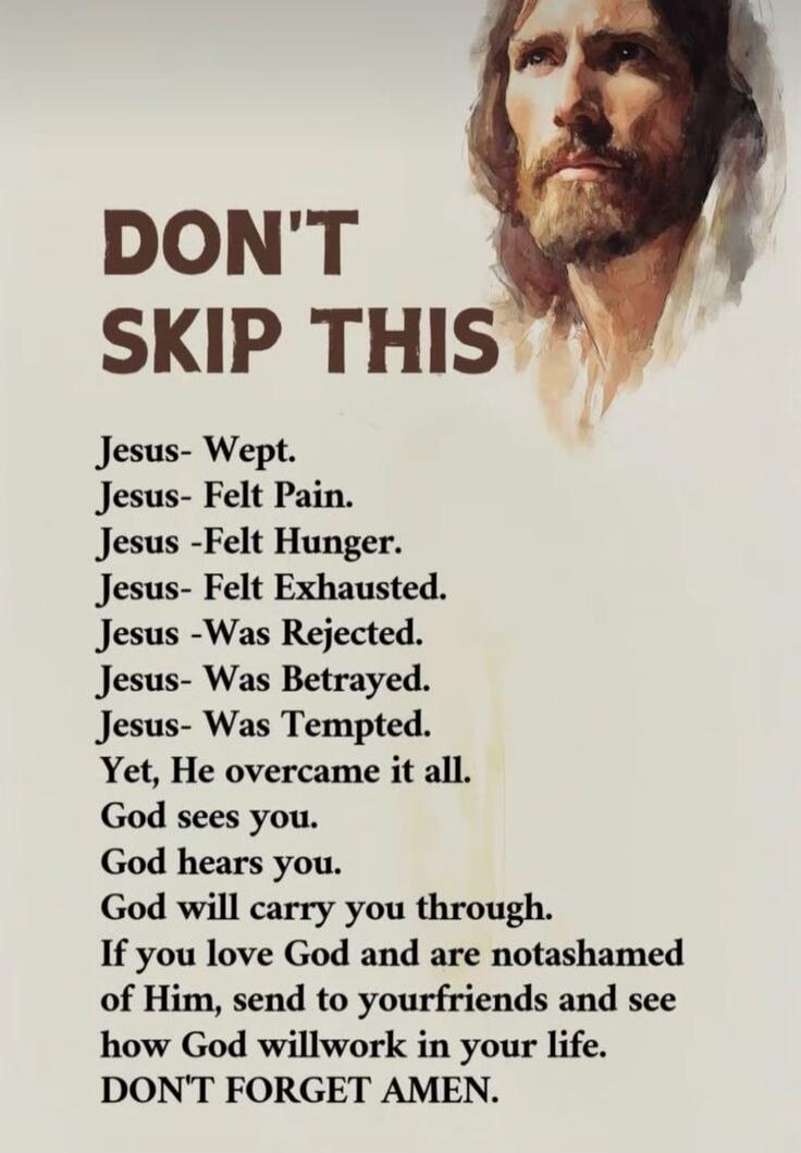 DON'T SKIP THIS

Jesus- Wept.
Jesus- Felt Pain.
Jesus- Felt Hunger.
Jesus - Felt Exhausted.
Jesus- Was Rejected.
Jesus- Was Betrayed.
Jesus- Was Tempted.
Yet, He overcame it all.
God sees you.
God hears you.
God will carry you through.
If you love God and are notashamed of Him, send to yourfriends and see how God willwork in your life.
DON'T FORGET AMEN.