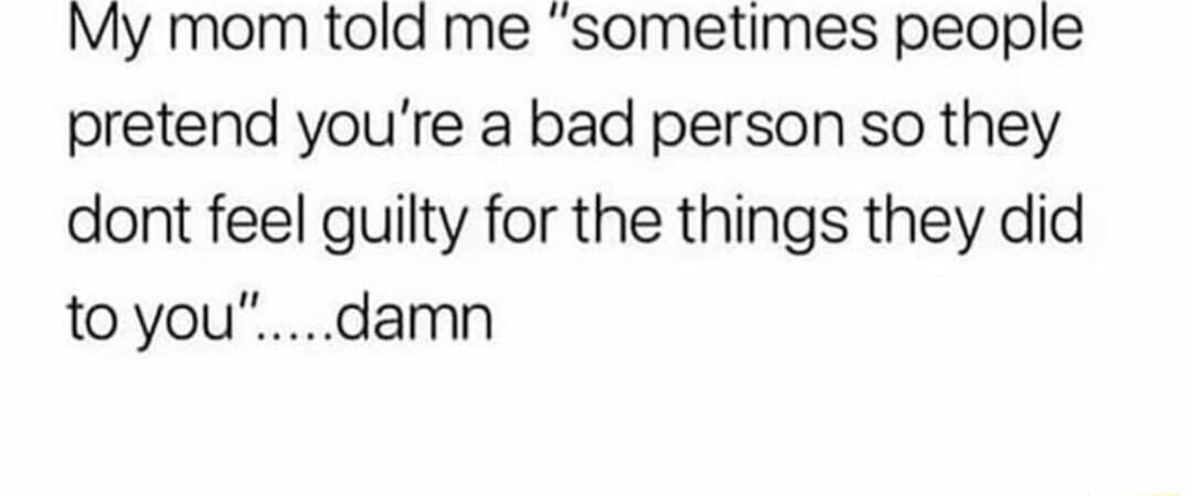 My mom told me sometimes people pretend youre a bad person so they dont feel guilty for the things they did toyoudamn