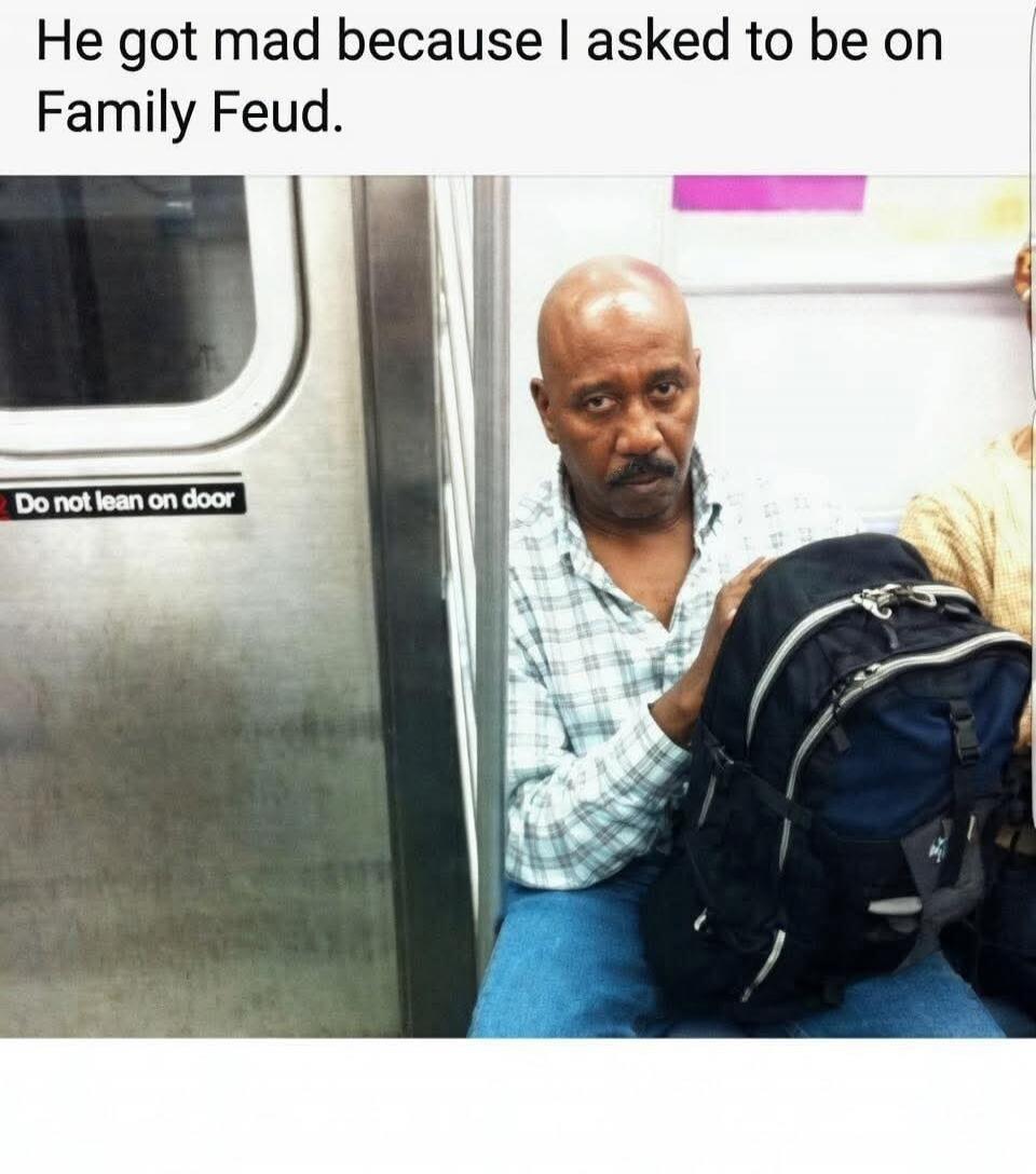 He got mad because I asked to be on Family Feud. Do not lean on door.