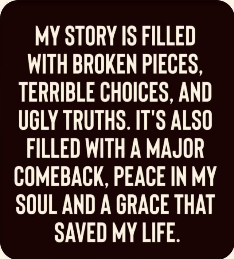 MY STORY IS FILLED WITH BROKEN PIECES, TERRIBLE CHOICES, AND UGLY TRUTHS. IT'S ALSO FILLED WITH A MAJOR COMEBACK, PEACE IN MY SOUL AND A GRACE THAT SAVED MY LIFE.