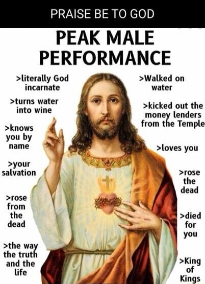 PRAISE BE TO GOD PEAK MALE PERFORMANCE >literally God incarnate >turns water into wine >knows you by name >your salvation >rose from the dead >the way the truth and the life >Walked on water >kicked out the money lenders from the Temple >loves you >rose the dead >died for you >King of Kings