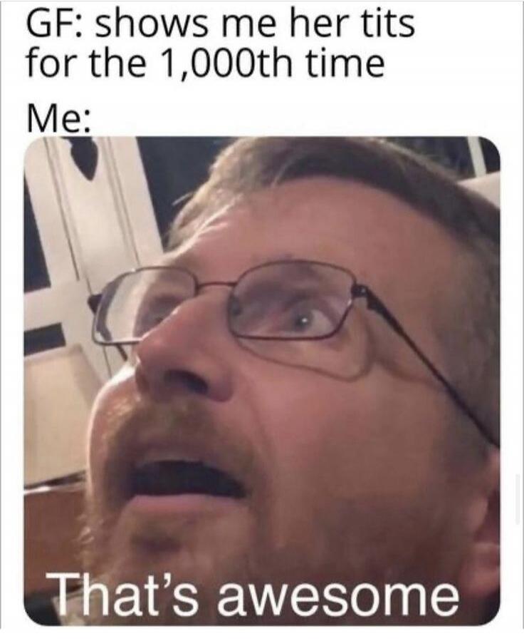 GF: shows me her tits for the 1,000th time
Me: That's awesome