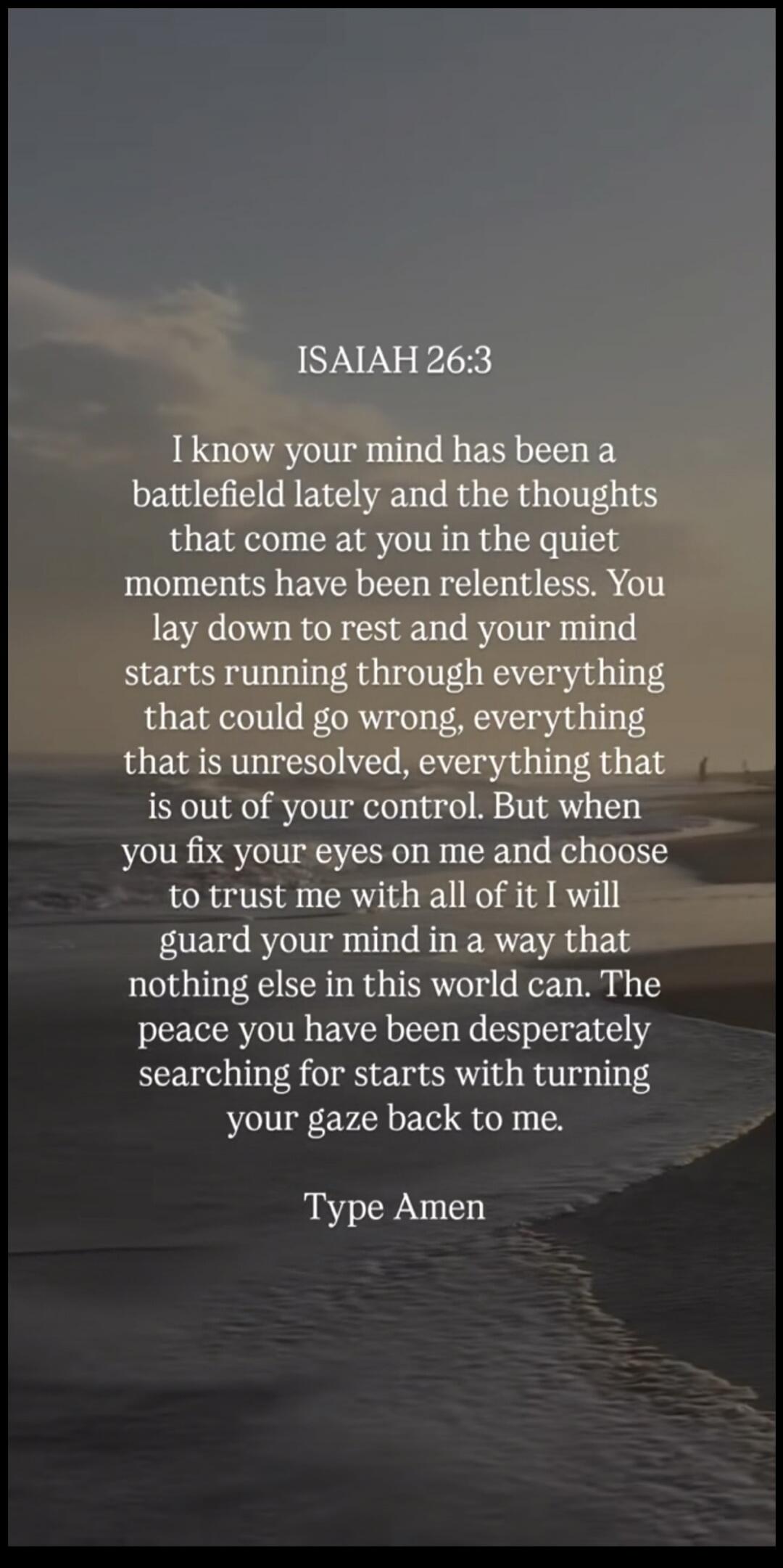 ISAIAH 26:3 I know your mind has been a battlefield lately and the thoughts that come at you in the quiet moments have been relentless. You lay down to rest and your mind starts running through everything that could go wrong, everything that is unresolved, everything that is out of your control. But when you fix your eyes on me and choose to trust 
