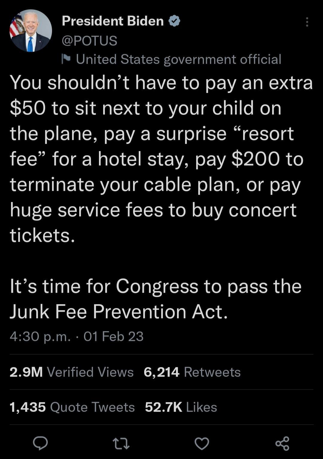 President Biden Y POTUS I United States government official NIV alel0 o R fl F VIR o W o R T Mo NNE 50 to sit next to your child on the plane pay a surprise resort fee for a hotel stay pay 200 to terminate your cable plan or pay huge service fees to buy concert CIEN Its time for Congress to pass the Junk Fee Prevention Act 430 pm 01 Feb 23 pR 1 RVETGTEGAVIEIVERN 54 B LT 1435 Quote Tweets 527K Like