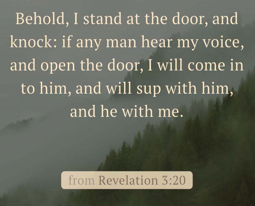 Behold, I stand at the door, and knock: if any man hear my voice, and open the door, I will come in to him, and will sup with him, and he with me. from Revelation 3:20