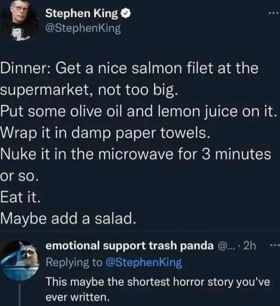 Stephen King Stephenking Dinner Get a nice salmon filet at the supermarket not too big Put some olive oil and lemon juice on it Wrap it in damp paper towels NVECRIAT RGN T OWEIVER T gV or SO Eat it Maybe add a salad 3 emotional support trash panda 2h a Replying to StephenKing 4 This maybe the shortest horror story youve ever written