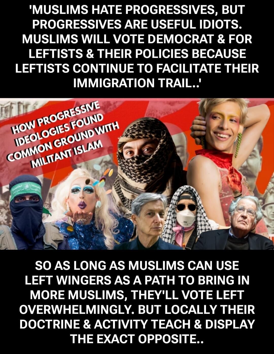 MUSLIMS HATE PROGRESSIVES, BUT PROGRESSIVES ARE USEFUL IDIOTS. MUSLIMS WILL VOTE DEMOCRAT & FOR LEFTISTS & THEIR POLICIES BECAUSE LEFTISTS CONTINUE TO FACILITATE THEIR IMMIGRATION TRAIL. HOW PROGRESSIVE IDEOLOGIES FOUND COMMON GROUND WITH MILITANT ISLAM. SO AS LONG AS MUSLIMS CAN USE LEFT WINGERS AS A PATH TO BRING IN MORE MUSLIMS, THEY'LL VOTE LEF