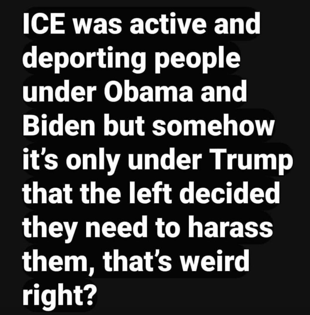 ICE was active and deporting people under Obama and Biden but somehow it’s only under Trump that the left decided they need to harass them, that’s weird right?