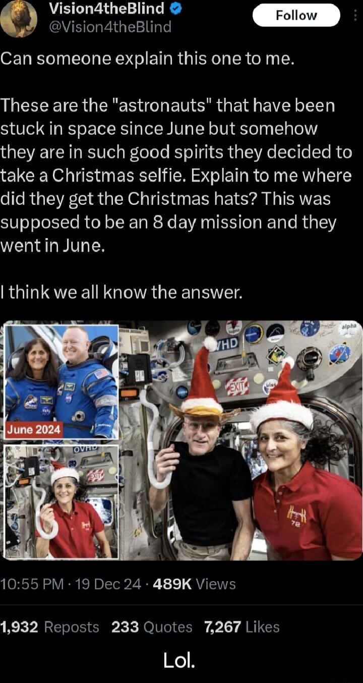 ision4theBlind Follow c_ S EIGEETE O T oI LTl LRI RGIER I SR o TN LLCEEETCRGERE RGN E T ERR G EId EIEI VLT stuck in space since June but somehow they are in such good spirits they decided to take a Christmas selfie Explain to me where did they get the Christmas hats This was supposed to be an 8 day mission and they wentin June RGIMTSVEE N GIRGEER RS 1055 PM 19 Dec 24 489K Views 1932 Reposts 233 Qu